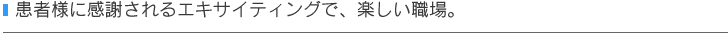 患者様に感謝されるエキサイティングで、楽しい職場。