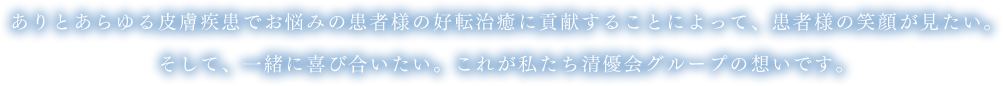 ありとあらゆる皮膚疾患でお悩みの患者様の好転治癒に貢献することによって、患者様の笑顔が見たい。そして、一緒に喜び合いたい。これが私たち清優会グループの想いです。