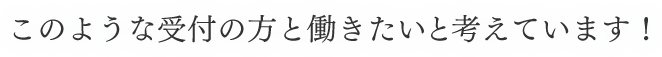 このような受付の方と働きたいと考えています！